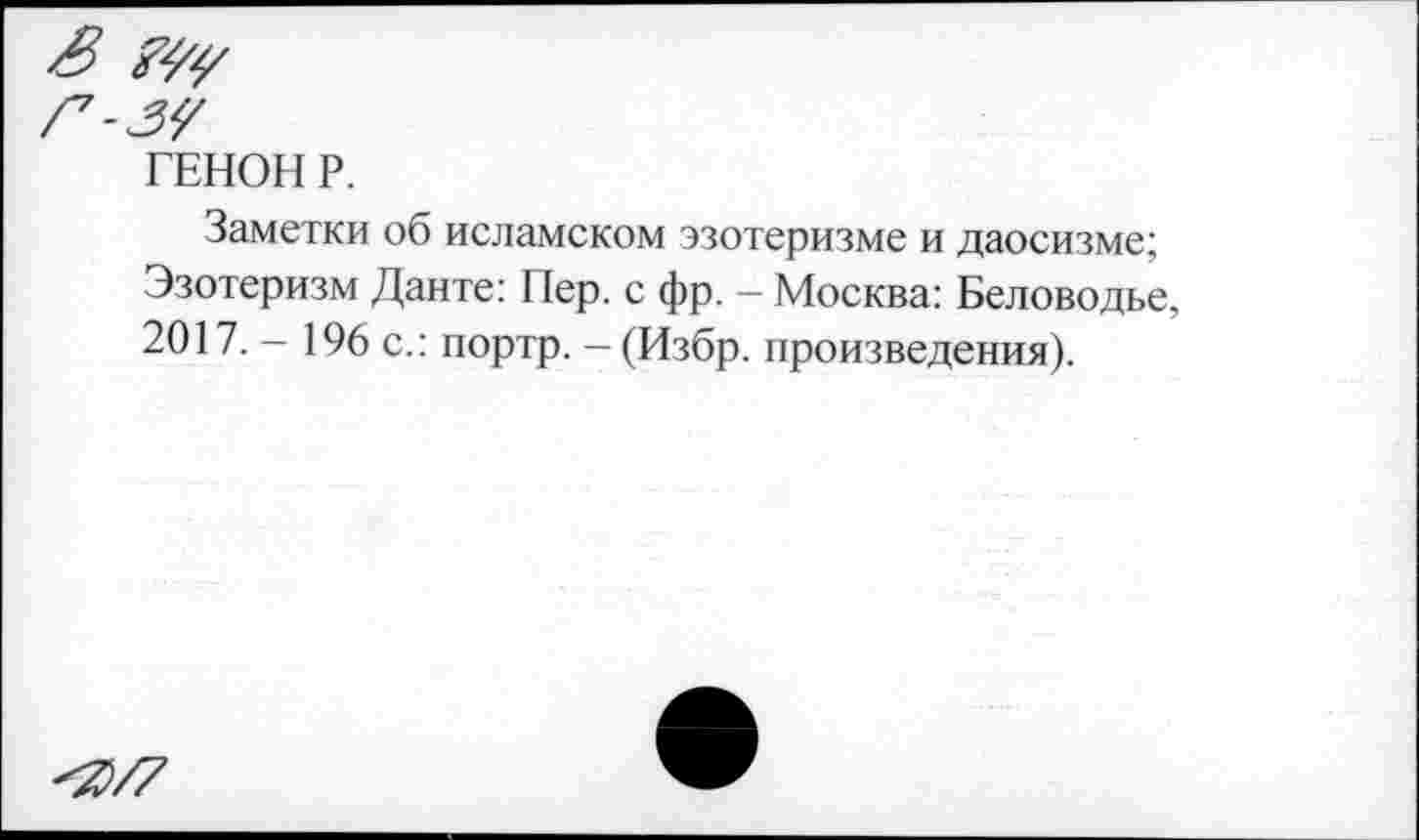 ﻿ГЕНОН Р.
Заметки об исламском эзотеризме и даосизме; Эзотеризм Данте: 11ер. с фр. — Москва: Беловодье, 2017. - 196 с.: портр. - (Избр. произведения).
